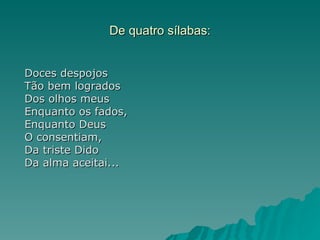 De quatro sílabas:


Doces despojos
Tão bem logrados
Dos olhos meus
Enquanto os fados,
Enquanto Deus
O consentiam,
Da triste Dido
Da alma aceitai...
 
