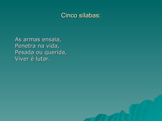 Cinco sílabas:


As armas ensaia,
Penetra na vida,
Pesada ou querida,
Viver é lutar.
 