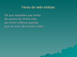 Verso de sete sílabas:

Oh que saudades que tenho
da aurora da minha vida,
da minha infância querida
que os anos não trazem mais!
 