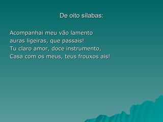 De oito sílabas:

Acompanhai meu vão lamento
auras ligeiras, que passais!
Tu claro amor, doce instrumento,
Casa com os meus, teus frouxos ais!
 