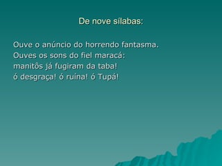 De nove sílabas:

Ouve o anúncio do horrendo fantasma.
Ouves os sons do fiel maracá:
manitôs já fugiram da taba!
ó desgraça! ó ruína! ó Tupá!
 