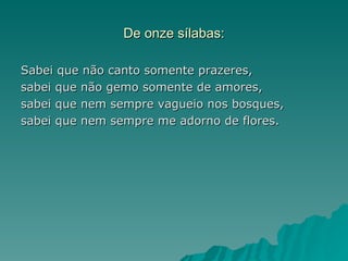 De onze sílabas:

Sabei que não canto somente prazeres,
sabei que não gemo somente de amores,
sabei que nem sempre vagueio nos bosques,
sabei que nem sempre me adorno de flores.
 