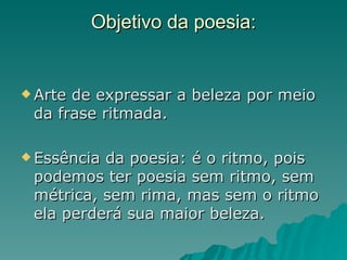 Objetivo da poesia:


 Artede expressar a beleza por meio
 da frase ritmada.

 Essênciada poesia: é o ritmo, pois
 podemos ter poesia sem ritmo, sem
 métrica, sem rima, mas sem o ritmo
 ela perderá sua maior beleza.
 