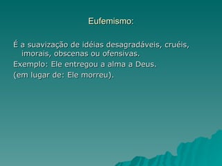 Eufemismo:

É a suavização de idéias desagradáveis, cruéis,
  imorais, obscenas ou ofensivas.
Exemplo: Ele entregou a alma a Deus.
(em lugar de: Ele morreu).
 