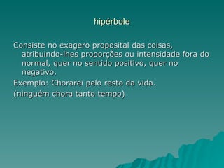 hipérbole

Consiste no exagero proposital das coisas,
  atribuindo-lhes proporções ou intensidade fora do
  normal, quer no sentido positivo, quer no
  negativo.
Exemplo: Chorarei pelo resto da vida.
(ninguém chora tanto tempo)
 
