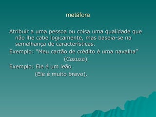 metáfora

Atribuir a uma pessoa ou coisa uma qualidade que
  não lhe cabe logicamente, mas baseia-se na
  semelhança de características.
Exemplo: “Meu cartão de crédito é uma navalha”
                      (Cazuza)
Exemplo: Ele é um leão
           (Ele é muito bravo).
 