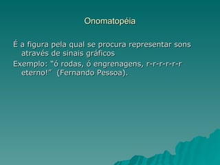 Onomatopéia

É a figura pela qual se procura representar sons
  através de sinais gráficos
Exemplo: “ó rodas, ó engrenagens, r-r-r-r-r-r
  eterno!” (Fernando Pessoa).
 