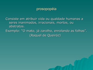 prosopopéia

Consiste em atribuir vida ou qualdade humanas a
  seres inanimados, irracionais, mortos, ou
  abstratos.
Exemplo: “O mato, já zarolho, enrolando as folhas”.
              (Raquel de Queiróz)
 