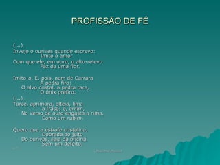 PROFISSÃO DE FÉ

(...)
Invejo o ourives quando escrevo:
           Imito o amor
Com que ele, em ouro, o alto-relevo
           Faz de uma flor.

Imito-o. E, pois, nem de Carrara
            A pedra firo:
    O alvo cristal, a pedra rara,
            O ônix prefiro.
(...)
Torce, aprimora, alteia, lima
             a frase; e, enfim,
    No verso de ouro engasta a rima,
             Como um rubim.

Quero que a estrofe cristalina,
           Dobrada ao jeito
  Do ourives, saia da oficina
           Sem um defeito.
(...).
                                  ( Olavo Bilac. Poesias)
                                                 Poesias)
 