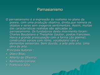 Parnasianismo

O parnasianismo é a expressão do realismo no plano da
   poesia, com uma produção objetiva, direta,que nomeia os
   objetos e seres sem exageros sentimentais. Assim, muitas
   das características realistas são aplicadas ao
   parnasianismo. Os fundadores deste movimento foram:
   Charles Baudelaire e Theóphile Gautier, poetas franceses.
   Havia a grande preocupação com a forma (do poema),
   construindo versos com ritmo, vocabulário raro e
   elementos sensoriais. Sem dúvida, a arte pela arte. Uma
   obra de arte.
 Principais Autores :
• Olavo Bilac;
• Alberto de Oliveira;
• Raimundo Correia;
• Francisca Júlia.
 