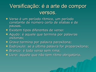 Versificação: é a arte de compor
                versos.
   Verso é um período rítmico, um período
    constante de número certo de sílabas e de
    pausas.
   Existem tipos diferentes de verso:
   Agudo: é aquele que termina por palavras
    oxítonas;
   Grave:termina por palavra paroxítona;
   Esdrúxulo: se a última palavra for proparoxítona;
   Branco: é todo verso sem rima;
   Livre: aquele que não tem ritmo obrigatório.
 