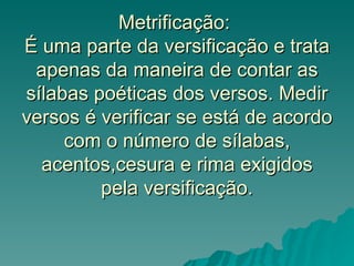 Metrificação:
É uma parte da versificação e trata
 apenas da maneira de contar as
sílabas poéticas dos versos. Medir
versos é verificar se está de acordo
     com o número de sílabas,
  acentos,cesura e rima exigidos
         pela versificação.
 