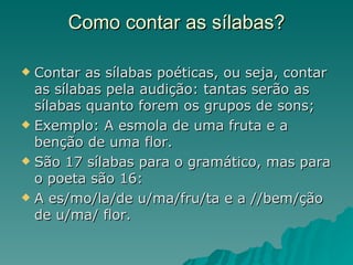 Como contar as sílabas?

 Contar as sílabas poéticas, ou seja, contar
  as sílabas pela audição: tantas serão as
  sílabas quanto forem os grupos de sons;
 Exemplo: A esmola de uma fruta e a
  benção de uma flor.
 São 17 sílabas para o gramático, mas para
  o poeta são 16:
 A es/mo/la/de u/ma/fru/ta e a //bem/ção
  de u/ma/ flor.
 