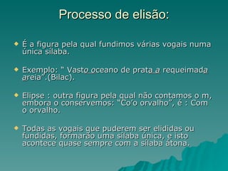 Processo de elisão:

   É a figura pela qual fundimos várias vogais numa
    única sílaba.

   Exemplo: “ Vasto oceano de prata a requeimada
    areia”.(Bilac).

   Elipse : outra figura pela qual não contamos o m,
    embora o conservemos: “Co’o orvalho”, é : Com
    o orvalho.

   Todas as vogais que puderem ser elididas ou
    fundidas, formarão uma sílaba única, e isto
    acontece quase sempre com a sílaba átona.
 