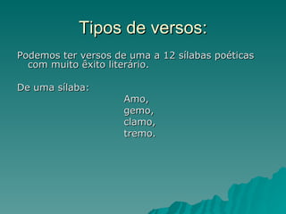 Tipos de versos:
Podemos ter versos de uma a 12 sílabas poéticas
  com muito êxito literário.

De uma sílaba:
                     Amo,
                     gemo,
                     clamo,
                     tremo.
 