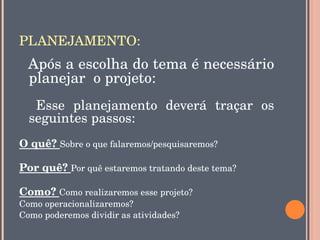 PLANEJAMENTO:
  Após a escolha do tema é necessário 
  planejar  o projeto:
    Esse  planejamento  deverá  traçar  os 
  seguintes passos:
O quê? Sobre o que falaremos/pesquisaremos?

Por quê? Por quê estaremos tratando deste tema? 

Como? Como realizaremos esse projeto?
Como operacionalizaremos? 
Como poderemos dividir as atividades?
 