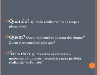 Quando? Quando realizaremos as etapas 
 planejadas?


Quem? Quem realizará cada uma das etapas?
   Quem é responsável pelo que?


Recursos: Quais serão os recursos – 
 materiais e humanos necessários para perfeita 
 realização do Projeto?
 