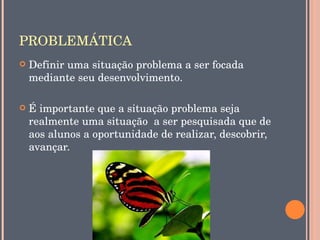PROBLEMÁTICA
   Definir uma situação problema a ser focada 
    mediante seu desenvolvimento.

   É importante que a situação problema seja 
    realmente uma situação  a ser pesquisada que de 
    aos alunos a oportunidade de realizar, descobrir, 
    avançar.
 