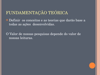 FUNDAMENTAÇÃO TEÓRICA
   Definir  os conceitos e as teorias que darão base a 
    todas as ações  desenvolvidas.

O Valor de nossas pesquisas depende do valor de 
 nossas leituras.
 