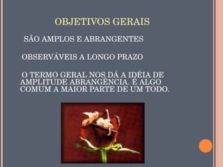 OBJETIVOS GERAIS
     SÃO AMPLOS E ABRANGENTES

    OBSERVÁVEIS A LONGO PRAZO

    O TERMO GERAL NOS DÁ A IDÉIA DE 
   AMPLITUDE ABRANGÊNCIA. É ALGO 
   COMUM A MAIOR PARTE DE UM TODO.
                       
 