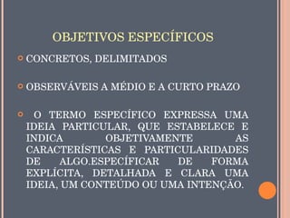 OBJETIVOS ESPECÍFICOS
   CONCRETOS, DELIMITADOS 

   OBSERVÁVEIS A MÉDIO E A CURTO PRAZO

     O  TERMO  ESPECÍFICO  EXPRESSA  UMA 
    IDEIA  PARTICULAR,  QUE  ESTABELECE  E 
    INDICA        OBJETIVAMENTE        AS 
    CARACTERÍSTICAS  E  PARTICULARIDADES 
    DE     ALGO.ESPECÍFICAR    DE   FORMA 
    EXPLÍCITA,  DETALHADA  E  CLARA  UMA 
    IDEIA, UM CONTEÚDO OU UMA INTENÇÃO.
 