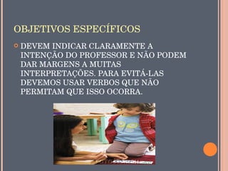 OBJETIVOS ESPECÍFICOS
   DEVEM INDICAR CLARAMENTE A 
    INTENÇÃO DO PROFESSOR E NÃO PODEM 
    DAR MARGENS A MUITAS 
    INTERPRETAÇÕES. PARA EVITÁ­LAS 
    DEVEMOS USAR VERBOS QUE NÃO 
    PERMITAM QUE ISSO OCORRA.
 