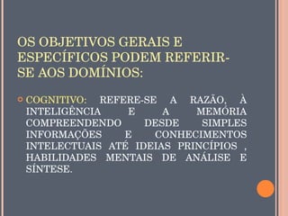 OS OBJETIVOS GERAIS E 
ESPECÍFICOS PODEM REFERIR­
SE AOS DOMÍNIOS:
   COGNITIVO:  REFERE­SE  A  RAZÃO,  À 
    INTELIGÊNCIA     E      A     MEMÓRIA 
    COMPREENDENDO        DESDE     SIMPLES 
    INFORMAÇÕES     E     CONHECIMENTOS 
    INTELECTUAIS  ATÉ  IDEIAS  PRINCÍPIOS  , 
    HABILIDADES  MENTAIS  DE  ANÁLISE  E 
    SÍNTESE.
 