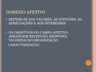 DOMÍNIO AFETIVO
   REFERE­SE AOS VALORES, ÀS ATITUDES, ÀS 
    APRECIAÇÕES E AOS INTERESSES. 

  OS OBJETIVOS DO CAMPO AFETIVO 
   ABRANGEM RECEPÇÃO, RESPOSTA, 
   VALORIZAÇÃO,ORGANIZAÇÃO,
   CARACTERIZAÇÃO.
 