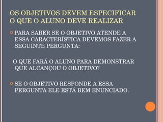 OS OBJETIVOS DEVEM ESPECIFICAR 
O QUE O ALUNO DEVE REALIZAR
   PARA SABER SE O OBJETIVO ATENDE A 
    ESSA CARACTERÍSTICA DEVEMOS FAZER A 
    SEGUINTE PERGUNTA:

  O QUE FARÁ O ALUNO PARA DEMONSTRAR 
  QUE ALCANÇOU O OBJETIVO?

   SE O OBJETIVO RESPONDE A ESSA 
    PERGUNTA ELE ESTÁ BEM ENUNCIADO.
 