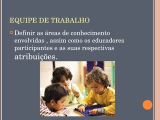 EQUIPE DE TRABALHO
 Definir as áreas de conhecimento 
 envolvidas , assim como os educadores 
 participantes e as suas respectivas 
 atribuições.
 