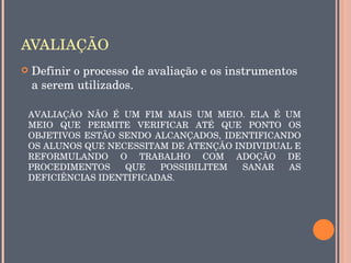 AVALIAÇÃO
   Definir o processo de avaliação e os instrumentos 
    a serem utilizados.

AVALIAÇÃO  NÃO  É  UM  FIM  MAIS  UM  MEIO.  ELA  É  UM 
MEIO  QUE  PERMITE  VERIFICAR  ATÉ  QUE  PONTO  OS 
OBJETIVOS  ESTÃO  SENDO  ALCANÇADOS,  IDENTIFICANDO 
OS ALUNOS QUE NECESSITAM DE ATENÇÃO INDIVIDUAL E 
REFORMULANDO  O  TRABALHO  COM  ADOÇÃO  DE 
PROCEDIMENTOS  QUE  POSSIBILITEM  SANAR  AS 
DEFICIÊNCIAS IDENTIFICADAS.
 