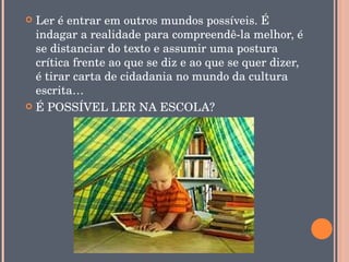  Ler é entrar em outros mundos possíveis. É 
  indagar a realidade para compreendê­la melhor, é 
  se distanciar do texto e assumir uma postura 
  crítica frente ao que se diz e ao que se quer dizer, 
  é tirar carta de cidadania no mundo da cultura 
  escrita…
 É POSSÍVEL LER NA ESCOLA?
 