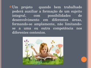  Um   projeto    quando  bem  trabalhado 
 poderá  auxiliar  a  formação  de  um  sujeito 
 integral,     com       possibilidades     de 
 desenvolvimento  em  diferentes  áreas, 
 formando­se  amplamente,  não  limitando­
 se  a  uma  ou  outra  competência  nos 
 diferentes contextos.
 