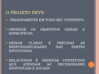O PROJETO DEVE:
    TRANSPARENTE EM TODO SEU CONTEXTO;

   ORDENAR  OS    OBJETIVOS    GERAIS    E 
    ESPECÍFICOS;

   DEIXAR   CLARAS    E     PRECISAS   AS 
    RESPONSABILIDADES       DAS     PARTES 
    ENVOLVIDAS;

   RELACIONAR  E  ORDENAR  CONTEÚDOS 
    QUE    ATENDAM     ÀS  NECESSIDADES 
    INDIVIDUAIS E SOCIAIS
 
