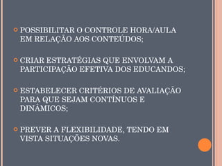    POSSIBILITAR O CONTROLE HORA/AULA 
    EM RELAÇÃO AOS CONTEÚDOS;

   CRIAR ESTRATÉGIAS QUE ENVOLVAM A 
    PARTICIPAÇÃO EFETIVA DOS EDUCANDOS;

   ESTABELECER CRITÉRIOS DE AVALIAÇÃO 
    PARA QUE SEJAM CONTÍNUOS E 
    DINÂMICOS;

   PREVER A FLEXIBILIDADE, TENDO EM 
    VISTA SITUAÇÕES NOVAS.
 
