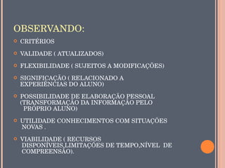 OBSERVANDO:
   CRITÉRIOS
   VALIDADE ( ATUALIZADOS)
   FLEXIBILIDADE ( SUJEITOS A MODIFICAÇÕES)
   SIGNIFICAÇÃO ( RELACIONADO A 
    EXPERIÊNCIAS DO ALUNO)
   POSSIBILIDADE DE ELABORAÇÃO PESSOAL 
    (TRANSFORMAÇÃO DA INFORMAÇÃO PELO 
      PRÓPRIO ALUNO)
   UTILIDADE CONHECIMENTOS COM SITUAÇÕES
     NOVAS .
   VIABILIDADE ( RECURSOS
     DISPONÍVEIS,LIMITAÇÕES DE TEMPO,NÍVEL  DE 
     COMPREENSÃO).
 