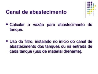 Canal de abastecimento

   Calcular a vazão para abastecimento do
    tanque.

   Uso do filtro, instalado no início do canal de
    abastecimento dos tanques ou na entrada de
    cada tanque (uso de material drenante).
 