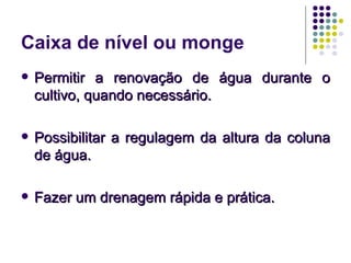 Caixa de nível ou monge
   Permitir a renovação de água durante o
    cultivo, quando necessário.

   Possibilitar a regulagem da altura da coluna
    de água.

   Fazer um drenagem rápida e prática.
 