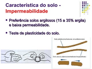 Característica do solo -
Impermeabilidade
   Preferência solos argilosos (15 a 35% argila)
    e baixa permeabilidade.
   Teste de plasticidade do solo.
 