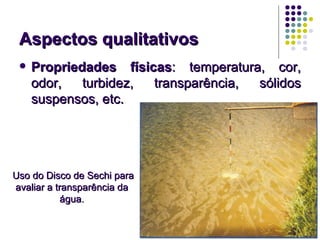 Aspectos qualitativos
    Propriedades físicas: temperatura, cor,
     odor,   turbidez, transparência, sólidos
     suspensos, etc.




Uso do Disco de Sechi para
avaliar a transparência da
            água.
 