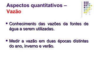 Aspectos quantitativos –
Vazão

   Conhecimento das vazões da fontes de
    água a serem utilizadas.

   Medir a vazão em duas épocas distintas
    do ano, inverno e verão.
 