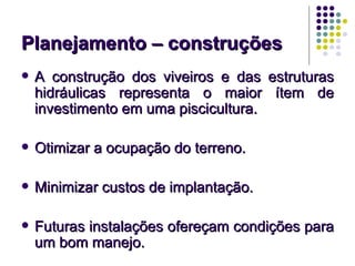 Planejamento – construções
   A construção dos viveiros e das estruturas
    hidráulicas representa o maior ítem de
    investimento em uma piscicultura.

   Otimizar a ocupação do terreno.

   Minimizar custos de implantação.

   Futuras instalações ofereçam condições para
    um bom manejo.
 