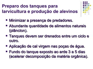 Preparo dos tanques para
larvicultura e produção de alevinos
    Minimizar a presença de predadores.
    Abundante quantidade de alimentos naturais
     (plâncton).
    Tanques devem ser drenados entre um ciclo e
     outro.
    Aplicação de cal virgem nas poças de água.
    Fundo do tanque exposto ao arde 3 a 5 dias
     (acelerar decomposição da matéria orgânica).
 