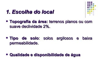 1. Escolha do local
   Topografia da área: terrenos planos ou com
    suave declividade 2%.

   Tipo de solo: solos argilosos e baixa
    permeabilidade.

   Qualidade e disponibilidade de água
 