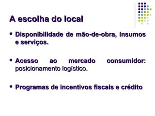 A escolha do local
   Disponibilidade de mão-de-obra, insumos
    e serviços.

   Acesso    ao     mercado     consumidor:
    posicionamento logístico.

   Programas de incentivos fiscais e crédito
 