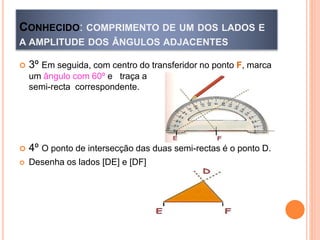 CONHECIDO: COMPRIMENTO DE UM DOS LADOS E
A AMPLITUDE DOS ÂNGULOS ADJACENTES
 3º Em seguida, com centro do transferidor no ponto F, marca
um ângulo com 60º e traça a
semi-recta correspondente.
 4º O ponto de intersecção das duas semi-rectas é o ponto D.
 Desenha os lados [DE] e [DF]
 