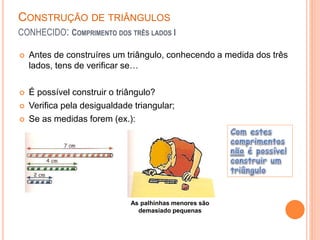CONSTRUÇÃO DE TRIÂNGULOS
CONHECIDO: COMPRIMENTO DOS TRÊS LADOS I
 Antes de construíres um triângulo, conhecendo a medida dos três
lados, tens de verificar se…
 É possível construir o triângulo?
 Verifica pela desigualdade triangular;
 Se as medidas forem (ex.):
As palhinhas menores são
demasiado pequenas
 
