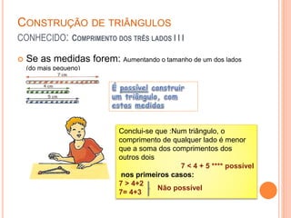 CONSTRUÇÃO DE TRIÂNGULOS
CONHECIDO: COMPRIMENTO DOS TRÊS LADOS I I I
 Se as medidas forem: Aumentando o tamanho de um dos lados
(do mais pequeno)
Conclui-se que :Num triângulo, o
comprimento de qualquer lado é menor
que a soma dos comprimentos dos
outros dois
7 < 4 + 5 **** possível
nos primeiros casos:
7 > 4+2
7= 4+3
Não possível
 