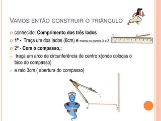 VAMOS ENTÃO CONSTRUIR O TRIÂNGULO
 conhecido: Comprimento dos três lados
 1º - Traça um dos lados (6cm) e marca os pontos X e Z
 2º - Com o compasso,:
 traça um arco de circunferência de centro x(onde colocas o
bico do compasso)
 e raio 3cm ( abertura do compasso)
 