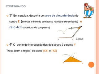 CONTINUANDO
 3º Em seguida, desenha um arco de circunferência de
centro Z (colocas o bico do compasso na outra extremidade) e
raio 4cm (abertura do compasso)
 4º O ponto de intercepção dos dois arcos é o ponto Y
Traça (com a régua) os lados [XY] e [YZ]
x z
 